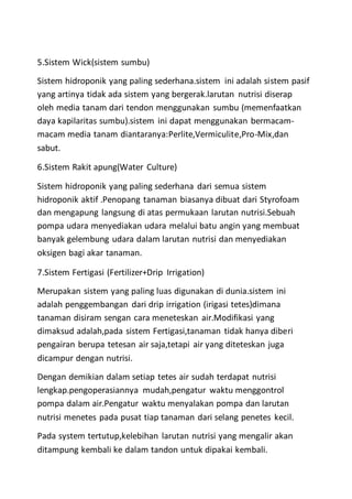 5.Sistem Wick(sistem sumbu)
Sistem hidroponik yang paling sederhana.sistem ini adalah sistem pasif
yang artinya tidak ada sistem yang bergerak.larutan nutrisi diserap
oleh media tanam dari tendon menggunakan sumbu (memenfaatkan
daya kapilaritas sumbu).sistem ini dapat menggunakan bermacam-
macam media tanam diantaranya:Perlite,Vermiculite,Pro-Mix,dan
sabut.
6.Sistem Rakit apung(Water Culture)
Sistem hidroponik yang paling sederhana dari semua sistem
hidroponik aktif .Penopang tanaman biasanya dibuat dari Styrofoam
dan mengapung langsung di atas permukaan larutan nutrisi.Sebuah
pompa udara menyediakan udara melalui batu angin yang membuat
banyak gelembung udara dalam larutan nutrisi dan menyediakan
oksigen bagi akar tanaman.
7.Sistem Fertigasi (Fertilizer+Drip Irrigation)
Merupakan sistem yang paling luas digunakan di dunia.sistem ini
adalah penggembangan dari drip irrigation (irigasi tetes)dimana
tanaman disiram sengan cara meneteskan air.Modifikasi yang
dimaksud adalah,pada sistem Fertigasi,tanaman tidak hanya diberi
pengairan berupa tetesan air saja,tetapi air yang diteteskan juga
dicampur dengan nutrisi.
Dengan demikian dalam setiap tetes air sudah terdapat nutrisi
lengkap.pengoperasiannya mudah,pengatur waktu menggontrol
pompa dalam air.Pengatur waktu menyalakan pompa dan larutan
nutrisi menetes pada pusat tiap tanaman dari selang penetes kecil.
Pada system tertutup,kelebihan larutan nutrisi yang mengalir akan
ditampung kembali ke dalam tandon untuk dipakai kembali.
 