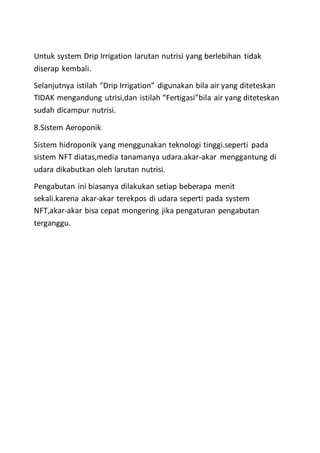 Untuk system Drip Irrigation larutan nutrisi yang berlebihan tidak
diserap kembali.
Selanjutnya istilah “Drip Irrigation” digunakan bila air yang diteteskan
TIDAK mengandung utrisi,dan istilah “Fertigasi”bila air yang diteteskan
sudah dicampur nutrisi.
8.Sistem Aeroponik
Sistem hidroponik yang menggunakan teknologi tinggi.seperti pada
sistem NFT diatas,media tanamanya udara.akar-akar menggantung di
udara dikabutkan oleh larutan nutrisi.
Pengabutan ini biasanya dilakukan setiap beberapa menit
sekali.karena akar-akar terekpos di udara seperti pada system
NFT,akar-akar bisa cepat mongering jika pengaturan pengabutan
terganggu.
 