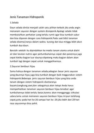 Jenis Tanaman Hidroponik
1.Selada
Daun selada dinilai menjadi salah satu pilihan terbaik jika anda angin
menanam sayuran dengan system disroponik.Apalagi selada tidak
membutuhkan perhatian yang terlalu rumit agar bisa tumbuh subur
dan bisa dipanen dengan cara hidroponik.Pada saat bibit tanaman
selada disemai,hanya dalam waktu kurang dari dua minggu bibit akan
tumbuh dua daun.
Barulah setelah itu dipindahkan ke media tanam utama untuk dialiri
air dan larutan nutrisi agar pertumbuhannya cepat dan panennya juga
cepat Ketika bagian luar daunya dipotong maka bagian dalam akan
tumbuh lagi dengan cepat untuk menggatikannya.
2.Sayuran berdaun hijau
Sama halnya dengan tanaman selada,sebagian besar jenis sayuran
yang daunnya hijau juga bisa tumbuh dengan baik meggunakan sistem
hidroponik.Beberapa jenis sayuran berdaun hijau yang bisa anda
tanam dengan sistem hidroponik diantaranya
bayam,kangkung,sawi,dan sebagainya.akan tetapi Anda harus
memperhatikan tanaman sayuran berdaun hijau tersebut agar
tumbuhannya tidak terlalu besar,karena akan mengganggu sirkulasi
udara.lama untuk memanen sayuran berdaun hijau ini pun terbilang
cepat,yaitu pada hari ke-26 sampai hari ke -29.jika lebih dari 29 hari
rasa sayurannya bisa pahit.
 