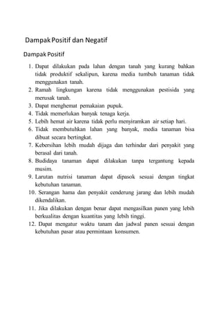 DampakPositif dan Negatif
Dampak Positif
1. Dapat dilakukan pada lahan dengan tanah yang kurang bahkan
tidak produktif sekalipun, karena media tumbuh tanaman tidak
menggunakan tanah.
2. Ramah lingkungan karena tidak menggunakan pestisida yang
merusak tanah.
3. Dapat menghemat pemakaian pupuk.
4. Tidak memerlukan banyak tenaga kerja.
5. Lebih hemat air karena tidak perlu menyiramkan air setiap hari.
6. Tidak membutuhkan lahan yang banyak, media tanaman bisa
dibuat secara bertingkat.
7. Kebersihan lebih mudah dijaga dan terhindar dari penyakit yang
berasal dari tanah.
8. Budidaya tanaman dapat dilakukan tanpa tergantung kepada
musim.
9. Larutan nutrisi tanaman dapat dipasok sesuai dengan tingkat
kebutuhan tanaman.
10. Serangan hama dan penyakit cenderung jarang dan lebih mudah
dikendalikan.
11. Jika dilakukan dengan benar dapat mengasilkan panen yang lebih
berkualitas dengan kuantitas yang lebih tinggi.
12. Dapat mengatur waktu tanam dan jadwal panen sesuai dengan
kebutuhan pasar atau permintaan konsumen.
 