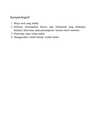 Dampak Negatif
1. Biaya awal yang mahal.
2. Perlunya keterampilan khusus agar hidroponik yang dilakukan
berhasil, khususnya pada pencampuran larutan nutrisi tanaman.
3. Perawatan yang cukup mahal.
4. Menggunakan terlalu banyak wadah tanam.
 