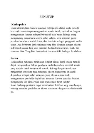 PENUTUP
Kesimpulan
Dapat disimpulkan bahwa tanaman hidroponik adalah suatu metode
bercocok tanam tanpa menggunakan media tanah, melainkan dengan
menggunakan larutan mineral bernutrisi atau bahan lainnya yang
mengandung unsur hara seperti sabut kelapa, serat mineral, pasir,
pecahan batu bata, serbuk kayu, dan lain-lain sebagai pengganti media
tanah. Ada beberapa jenis tanaman yang bias di tanam dengan sistem
hidroponik antara lain jenis tanaman holtikultura,sayuran, buah, dan
tanaman hias. Yang bisa bermanfaat dan memiliki berbagai kelebihan.
Saran
Berdasarkan beberapa penjelasan singkat diatas, kami selaku penulis
dapat menyarankan bahwa pembaca mulai harus bisa memilih media
yang terbaik untuk tanaman di rumah. Seiring dengan marak nya
penggunaan pestisida pada tanaman, sistem hidroponik ini dapat
digunakan sebagai salah satu cara yang efisien untuk tidak
menggunakan pestisida lagi dalam tanaman karena pestisida banyak
mengandung zat kimia yang akan mencemari tanah sekitar.
Kami berharap pembaca dapat memberikan kritikan yang membangun
tentang makalah pembahasan sistem menanam dengan cara hidroponik
ini.
 