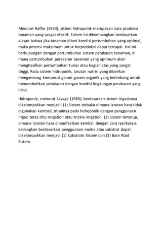Menurut Raffar (1993), sistem hidroponik merupakan cara produksi
tanaman yang sangat efektif. Sistem ini dikembangkan berdasarkan
alasan bahwa jika tanaman diberi kondisi pertumbuhan yang optimal,
maka potensi maksimum untuk berproduksi dapat tercapai. Hal ini
berhubungan dengan pertumbuhan sistem perakaran tanaman, di
mana pertumbuhan perakaran tanaman yang optimum akan
menghasilkan pertumbuhan tunas atau bagian atas yang sangat
tinggi. Pada sistem hidroponik, larutan nutrisi yang diberikan
mengandung komposisi garam-garam organik yang berimbang untuk
menumbuhkan perakaran dengan kondisi lingkungan perakaran yang
ideal.
Hidroponik, menurut Savage (1985), berdasarkan sistem irigasisnya
dikelompokkan menjadi: (1) Sistem terbuka dimana larutan hara tidak
digunakan kembali, misalnya pada hidroponik dengan penggunaan
irigasi tetes drip irrigation atau trickle irrigation, (2) Sistem tertutup,
dimana larutan hara dimanfaatkan kembali dengan cara resirkulasi.
Sedangkan berdasarkan penggunaan media atau substrat dapat
dikelompokkan menjadi (1) Substrate Sistem dan (2) Bare Root
Sistem.
 