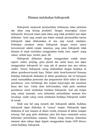 Dimana melakukan hidroponik
Hidroponik menjawab permasalahan terbatasnya lahan pertanian
dan lahan yang kurang produktif. Dengan menerapkan sistem
hidroponik, bercocok tanam pada lahan yang tidak produktif pun dapat
dilakukan. Areal yang sempit pun bukan menjadi permasalahan karena
hidroponik dapat dilaksanakan di atas atap rumah sekalipun.
Perbedaan mendasar antara hidroponik dengan sistem tanam
konvensional adalah tempat tanamnya, yang mana hidroponik tidak
ditanam di tanah melainkan menggunakan media inert, seperti: arang
sekam, serbuk kayu, kerikil, pasir, dll.
Hidroponik dilakukan dengan menggunakan wadah tanam
seperti: ember, polybag, gelas plastik dan untuk kasus lain dapat
menggunakan hidroponik kit yang ada di pasaran atau pun rakitan
sendiri. Sistem hidroponik sering diidentikkan dengan budidaya di
dalam greenhouse/rumah kaca. Dalam skala besar/komersial biasanya
budidaya hidroponik dilakukan di dalam greenhouse, hal ini bertujuan
untuk memudahkan perawatan dan pengontrolan iklim mikro di dalam
greenhouse, serta melindungi dari terpaan hujan/angin dan masuknya
hama dari luar. Untuk skala hobi/rumahan, tidak perlu membuat
greenhouse untuk melakukan budidaya hidroponik. Asal ada tempat
yang cukup memadai, serta kebutuhan pertumbuhan tanaman bisa
tercukupi, sudah cukup untuk melakukan budidaya hidroponik sendiri
di rumah.
Salah satu hal yang menarik dari hidroponik adalah, budidaya
hidroponik dapat dilakukan di “semua” tempat. Hidroponik dapat
dilakukan di luar maupun di dalam rumah, termasuk di dalam ruangan
tertutup. Hal yang perlu dilakukan yaitu kita harus memenuhi semua
kebutuhan pertumbuhan tanaman. Dalam ruang tertutup, kebutuhan
tanaman akan cahaya dapat diganti menggunakan lampu LED khusus
untuk budidaya hidroponik.
 