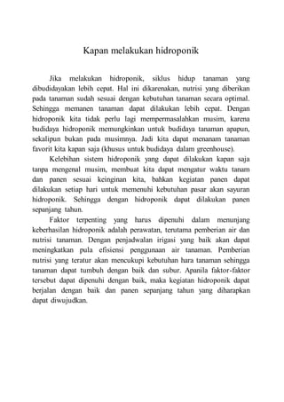 Kapan melakukan hidroponik
Jika melakukan hidroponik, siklus hidup tanaman yang
dibudidayakan lebih cepat. Hal ini dikarenakan, nutrisi yang diberikan
pada tanaman sudah sesuai dengan kebutuhan tanaman secara optimal.
Sehingga memanen tanaman dapat dilakukan lebih cepat. Dengan
hidroponik kita tidak perlu lagi mempermasalahkan musim, karena
budidaya hidroponik memungkinkan untuk budidaya tanaman apapun,
sekalipun bukan pada musimnya. Jadi kita dapat menanam tanaman
favorit kita kapan saja (khusus untuk budidaya dalam greenhouse).
Kelebihan sistem hidroponik yang dapat dilakukan kapan saja
tanpa mengenal musim, membuat kita dapat mengatur waktu tanam
dan panen sesuai keinginan kita, bahkan kegiatan panen dapat
dilakukan setiap hari untuk memenuhi kebutuhan pasar akan sayuran
hidroponik. Sehingga dengan hidroponik dapat dilakukan panen
sepanjang tahun.
Faktor terpenting yang harus dipenuhi dalam menunjang
keberhasilan hidroponik adalah perawatan, terutama pemberian air dan
nutrisi tanaman. Dengan penjadwalan irigasi yang baik akan dapat
meningkatkan pula efisiensi penggunaan air tanaman. Pemberian
nutrisi yang teratur akan mencukupi kebutuhan hara tanaman sehingga
tanaman dapat tumbuh dengan baik dan subur. Apanila faktor-faktor
tersebut dapat dipenuhi dengan baik, maka kegiatan hidroponik dapat
berjalan dengan baik dan panen sepanjang tahun yang diharapkan
dapat diwujudkan.
 
