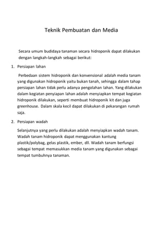 Teknik Pembuatan dan Media
Secara umum budidaya tanaman secara hidroponik dapat dilakukan
dengan langkah-langkah sebagai berikut:
1. Persiapan lahan
Perbedaan sistem hidroponik dan konvensional adalah media tanam
yang digunakan hidroponik yaitu bukan tanah, sehingga dalam tahap
persiapan lahan tidak perlu adanya pengolahan lahan. Yang dilakukan
dalam kegiatan penyiapan lahan adalah menyiapkan tempat kegiatan
hidroponik dilakukan, seperti membuat hidroponik kit dan juga
greenhouse. Dalam skala kecil dapat dilakukan di pekarangan rumah
saja.
2. Persiapan wadah
Selanjutnya yang perlu dilakukan adalah menyiapkan wadah tanam.
Wadah tanam hidroponik dapat menggunakan kantung
plastik/polybag, gelas plastik, ember, dll. Wadah tanam berfungsi
sebagai tempat memasukkan media tanam yang digunakan sebagai
tempat tumbuhnya tanaman.
 