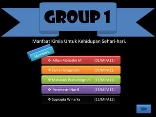 GROUP 1
 Alfian Mahathir M (01/MIPA12)
 Elvira Heragandhi (07/MIPA12)
 Maharani Prabuningrum (11/MIPA12)
 Paramestri Nur B (13/MIPA12)
 Suprapta Winarka (15/MIPA12)
Manfaat Kimia Untuk Kehidupan Sehari-hari.
 