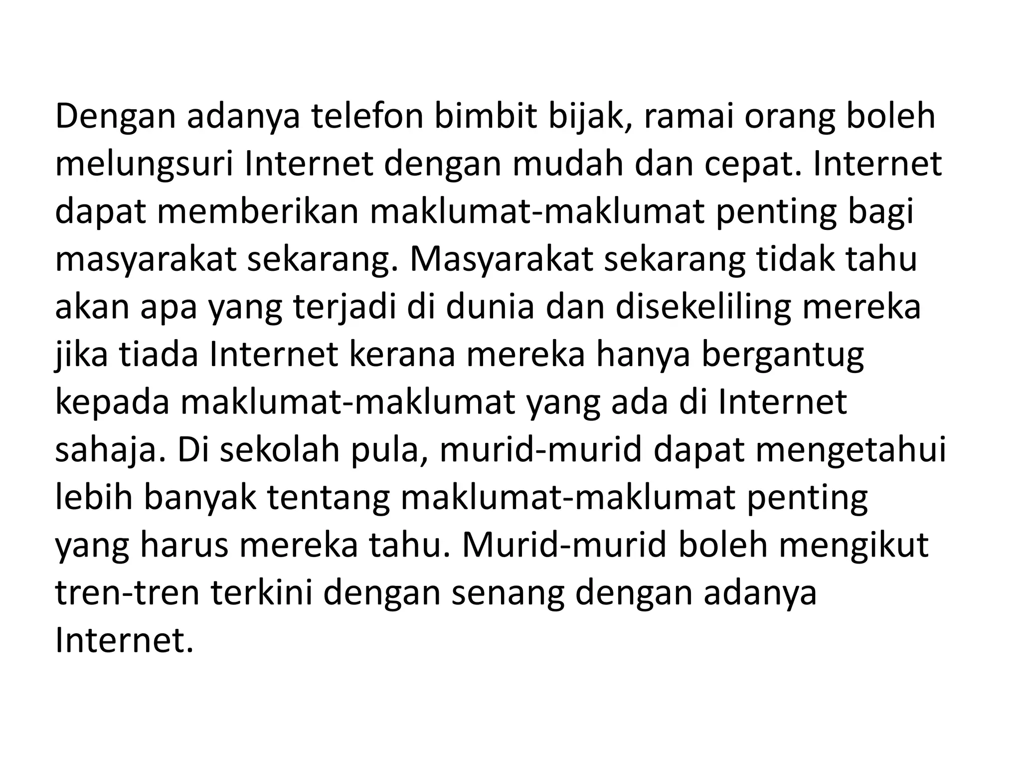 Dengan adanya telefon bimbit bijak, ramai orang boleh
melungsuri Internet dengan mudah dan cepat. Internet
dapat memberikan maklumat-maklumat penting bagi
masyarakat sekarang. Masyarakat sekarang tidak tahu
akan apa yang terjadi di dunia dan disekeliling mereka
jika tiada Internet kerana mereka hanya bergantug
kepada maklumat-maklumat yang ada di Internet
sahaja. Di sekolah pula, murid-murid dapat mengetahui
lebih banyak tentang maklumat-maklumat penting
yang harus mereka tahu. Murid-murid boleh mengikut
tren-tren terkini dengan senang dengan adanya
Internet.
 