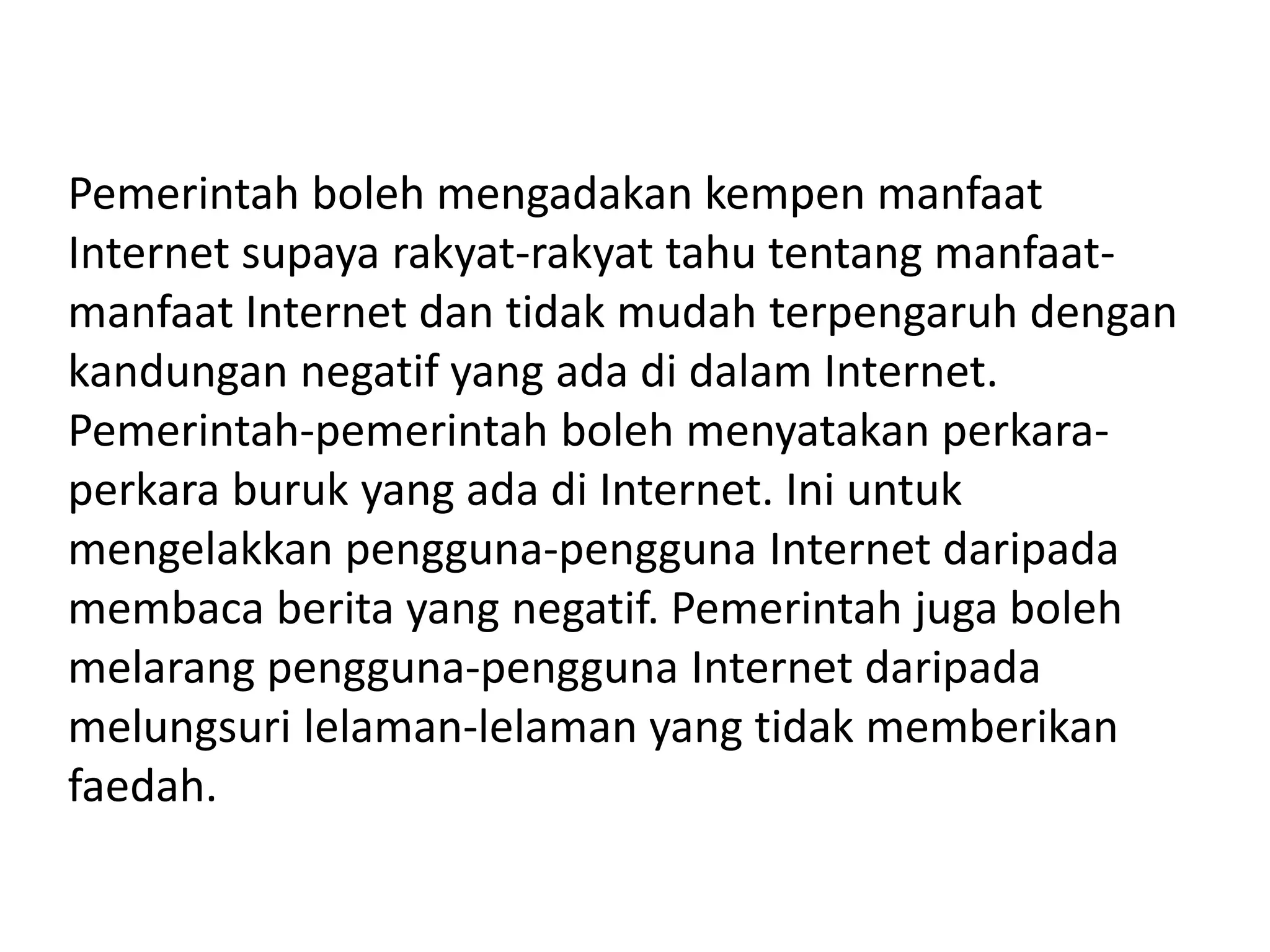 Pemerintah boleh mengadakan kempen manfaat
Internet supaya rakyat-rakyat tahu tentang manfaat-
manfaat Internet dan tidak mudah terpengaruh dengan
kandungan negatif yang ada di dalam Internet.
Pemerintah-pemerintah boleh menyatakan perkara-
perkara buruk yang ada di Internet. Ini untuk
mengelakkan pengguna-pengguna Internet daripada
membaca berita yang negatif. Pemerintah juga boleh
melarang pengguna-pengguna Internet daripada
melungsuri lelaman-lelaman yang tidak memberikan
faedah.
 