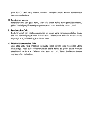 yaitu CaSO4.2H2O yang disebut batu tahu sehingga protein kedelai menggumpal
dan membentuk tahu.
H. Pembuatan Lateks
Lateks tersebut dari getah karet, salah satu sistem koloid. Pada pembuatan lateks,
getah karet digumpalkan dengan penambahan asam asetat atau asam format.
I. Pembentukan Delta
Delta terbentuk dari hasil pencampuran air sungai yang mengandung koloid tanah
liat dan elektrolit yang berasal dari air laut. Pencampuran tersebut menyebabkan
terjadinya koagulasi sehingga terbentuk delta.
J. Pengolahan Asap atau Debu
Asap atau Debu yang dihasilkan dari suatu proses industri dapat mencemari udara
disekitarnya. Asap atau debu merupakan sistem koloid zat padat dalam medium
pendispersi gas (udara). Padatan dalam asap atau debu dapat diendapkan dengan
menggunakan alat cottrel.
 