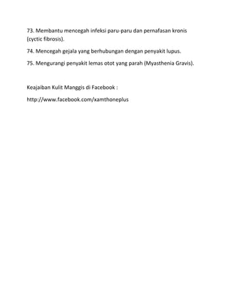 73. Membantu mencegah infeksi paru-paru dan pernafasan kronis
(cyctic fibrosis).
74. Mencegah gejala yang berhubungan dengan penyakit lupus.
75. Mengurangi penyakit lemas otot yang parah (Myasthenia Gravis).

Keajaiban Kulit Manggis di Facebook :
http://www.facebook.com/xamthoneplus

 