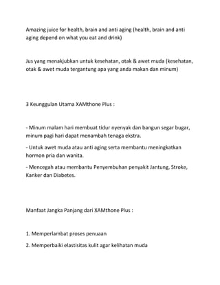 Amazing juice for health, brain and anti aging (health, brain and anti
aging depend on what you eat and drink)

Jus yang menakjubkan untuk kesehatan, otak & awet muda (kesehatan,
otak & awet muda tergantung apa yang anda makan dan minum)

3 Keunggulan Utama XAMthone Plus :

- Minum malam hari membuat tidur nyenyak dan bangun segar bugar,
minum pagi hari dapat menambah tenaga ekstra.
- Untuk awet muda atau anti aging serta membantu meningkatkan
hormon pria dan wanita.
- Mencegah atau membantu Penyembuhan penyakit Jantung, Stroke,
Kanker dan Diabetes.

Manfaat Jangka Panjang dari XAMthone Plus :

1. Memperlambat proses penuaan
2. Memperbaiki elastisitas kulit agar kelihatan muda

 