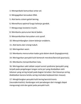 3. Memperbaiki komunikasi antar sel.
4. Mengagalkan kerusakan DNA.
5. Alat bantu sistem getah bening.
6. Memelihara optimal fungsi kelenjar gondok.
7. Mengurangi resistensi insulin.
8. Membantu penurunan berat badan.
9. Menyembuhkan kerusakan urat syaraf.
10. Menyeimbangkan sistem kelenjar endokrin.
11. Alat bantu dari sinergi tubuh.
12. Meringankan wasir.
13. Membantu menurunkan kadar gula dalam darah (hypoglycemia).
14. Meringankan penyakit kulit kemerah-merahan/bersisik (psoriasis).
15. Membantu menyembuhkan luka.
16. Meringankan sakit akibat carpal tunnel syndrome (penyakit yang
terjadi pada pergelangan tangan serta jari yang disebabkan oleh
tekanan yang sering terjadi pada bagian tersebut. Dan biasanya sering
diakibatkan karena terlalu sering memakai keyboard dan mouse).
17. Menghilangkan penyakit kulit kering bersisik kronis
(neurodermatitis). Kandungan anti peradangan dari manggis dapat
mengurangi sisik dan gatal pada penyakit kulit.

 