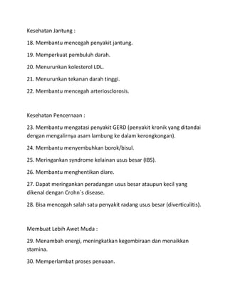 Kesehatan Jantung :
18. Membantu mencegah penyakit jantung.
19. Memperkuat pembuluh darah.
20. Menurunkan kolesterol LDL.
21. Menurunkan tekanan darah tinggi.
22. Membantu mencegah arteriosclorosis.

Kesehatan Pencernaan :
23. Membantu mengatasi penyakit GERD (penyakit kronik yang ditandai
dengan mengalirnya asam lambung ke dalam kerongkongan).
24. Membantu menyembuhkan borok/bisul.
25. Meringankan syndrome kelainan usus besar (IBS).
26. Membantu menghentikan diare.
27. Dapat meringankan peradangan usus besar ataupun kecil yang
dikenal dengan Crohn`s disease.
28. Bisa mencegah salah satu penyakit radang usus besar (diverticulitis).

Membuat Lebih Awet Muda :
29. Menambah energi, meningkatkan kegembiraan dan menaikkan
stamina.
30. Memperlambat proses penuaan.

 