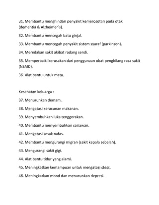31. Membantu menghindari penyakit kemerosotan pada otak
(dementia & Alzheimer`s).
32. Membantu mencegah batu ginjal.
33. Membantu mencegah penyakit sistem syaraf (parkinson).
34. Meredakan sakit akibat radang sendi.
35. Memperbaiki kerusakan dari penggunaan obat penghilang rasa sakit
(NSAID).
36. Alat bantu untuk mata.

Kesehatan keluarga :
37. Menurunkan demam.
38. Mengatasi keracunan makanan.
39. Menyembuhkan luka tenggorakan.
40. Membantu menyembuhkan sariawan.
41. Mengatasi sesak nafas.
42. Membantu mengurangi migran (sakit kepala sebelah).
43. Mengurangi sakit gigi.
44. Alat bantu tidur yang alami.
45. Meningkatkan kemampuan untuk mengatasi stess.
46. Meningkatkan mood dan menurunkan depresi.

 