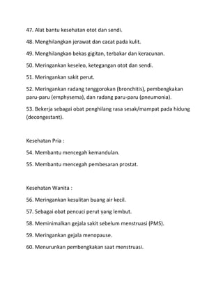47. Alat bantu kesehatan otot dan sendi.
48. Menghilangkan jerawat dan cacat pada kulit.
49. Menghilangkan bekas gigitan, terbakar dan keracunan.
50. Meringankan keseleo, ketegangan otot dan sendi.
51. Meringankan sakit perut.
52. Meringankan radang tenggorokan (bronchitis), pembengkakan
paru-paru (emphysema), dan radang paru-paru (pneumonia).
53. Bekerja sebagai obat penghilang rasa sesak/mampat pada hidung
(decongestant).

Kesehatan Pria :
54. Membantu mencegah kemandulan.
55. Membantu mencegah pembesaran prostat.

Kesehatan Wanita :
56. Meringankan kesulitan buang air kecil.
57. Sebagai obat pencuci perut yang lembut.
58. Meminimalkan gejala sakit sebelum menstruasi (PMS).
59. Meringankan gejala menopause.
60. Menurunkan pembengkakan saat menstruasi.

 