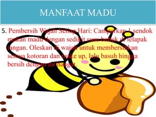 MANFAAT MADU 
5. Pembersih Wajah Setiap Hari: Campurkan 1 sendok 
makan madu dengan sedikit susu bubuk di telapak 
tangan. Oleskan di wajah untuk membersihkan 
semua kotoran dan make up, lalu basuh hingga 
bersih dengan air hangat. 
