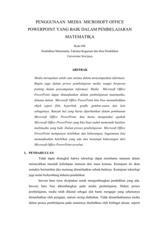 PENGGUNAAN MEDIA MICROSOFT OFFICE
POWERPOINT YANG BAIK DALAM PEMBELAJARAN
MATEMATIKA
Rizki SW
Pendidikan Matematika, Fakultas Keguruan dan Ilmu Pendidikan
Universitas Sriwijaya
ABSTRAK
Media merupakan salah satu sarana dalam menyampaikan informasi.
Begitu juga dalam proses pembelajaran media sangat berperan
penting dalam penyampaian informasi. Media Microsoft Office
PowerPoint dapat dimanfaatkan dalam pembelajaran matematika,
dimana dalam Microsoft Office PowerPoint kita bisa menambahkan
objek seperi film, hyperlink, grafik, gambar,suara dan lain
sebagainya. Banyak hal yang harus diperhatikan dalam pembuatan
Microsoft Office PowerPoint, kita harus mengetahui apakah
Microsoft Office PowerPoint yang kita buat sudah memenuhi kualitas
multimedia yang baik. Dalam proses pembelajaran Microsoft Office
PowerPoint mempunyai kelebihan dan kekurangan, bagaimana kita
memanfaatkan kelebihan yang ada dan menutupi kekurangan dari
Microsoft Office PowerPoint tersebut.
1. PENDAHULUAN
Tidak dapat disangkal bahwa teknologi dapat membantu manusia dalam
memecahkan masalah kehidupan manusia dari masa kemasa. Kemajuan ini akan
semakin bermanfaat jika memang dimanfaatkan sebaik-baiknya. Kemajuan teknologi
juga mulai berkembang didunia pendidikan.
Inovasi baru terus diciptakan untuk mengembangkan pendidikan yang ada.
Inovasi baru bisa dikembangkan pada media pembelajaran. Dalam proses
pembelajaran, media telah dikenal sebagai alat bantu mengajar yang seharusnya
dimanfaatkan oleh pengajar, namun sering diabaikan. Tidak dimanfaatkannya media
dalam proses pembelajaran pada umumnya disebabkan oleh berbagai alasan, seperti
 