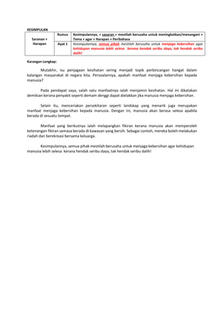 KESIMPULAN
Saranan +
Harapan
Rumus Kesimpulannya, + sasaran + mestilah berusaha untuk meningkatkan/menangani +
Tema + agar + Harapan + Peribahasa
Ayat 1 Kesimpulannya, semua pihak mestilah berusaha untuk menjaga kebersihan agar
kehidupan manusia lebih selesa kerana hendak seribu daya, tak hendak seribu
dalih!
Karangan Lengkap:
Mutakhir, isu penjagaan kesihatan sering menjadi topik perbincangan hangat dalam
kalangan masyarakat di negara kita. Persoalannya, apakah manfaat menjaga kebersihan kepada
manusia?
Pada pendapat saya, salah satu manfaatnya ialah menjamin kesihatan. Hal ini dikatakan
demikian kerana penyakit seperti demam denggi dapat dielakkan jika manusia menjaga kebersihan.
Selain itu, menceriakan persekitaran seperti landskap yang menarik juga merupakan
manfaat menjaga kebersihan kepada manusia. Dengan ini, manusia akan berasa selesa apabila
berada di sesuatu tempat.
Manfaat yang berikutnya ialah melapangkan fikiran kerana manusia akan memperoleh
ketenangan fikiran semasa berada di kawasan yang bersih. Sebagai contoh, mereka boleh melakukan
riadah dan berekreasi bersama keluarga.
Kesimpulannya, semua pihak mestilah berusaha untuk menjaga kebersihan agar kehidupan
manusia lebih selesa kerana hendak seribu daya, tak hendak seribu dalih!
 