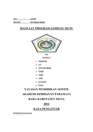 D osen : As rini,SST 
Mata Kuliah : Mutu Pelayanan Kebidanan 
MANFAAT PROGRAM JAMINAN MUTU 
OL EH 
K EL OMP OK II 
 IR NAWATI BACO 
 EL VI 
 SITTI FAYANI PANGANTA 
 FIDARTIN 
 HERLINA 
 SAR INA 
 Wa Ode Herlin 
 Minarni 
YAYASAN PENDIDIKAN SOWITE 
AKADEMI KEBIDANAN PARAMATA 
RAHA KABUPATEN MUNA 
2014 
KATA PENGANTAR 
Bismillahirrahmanirahim, 
 