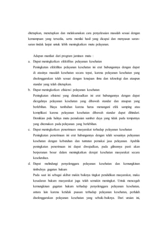 ditetapkan, menetapkan dan melaksanakan cara penyelesaian masalah sesuai dengan 
kemampuan yang tersedia, serta menilai hasil yang dicapai dan menyusun saran-saran 
tindak lanjut untuk lebih meningkatkan mutu pelayanan. 
Adapun manfaat dari program jaminan mutu : 
a. Dapat meningkatkan efektifitas pelayanan kesehatan 
Peningkatan efektifitas pelayanan kesehatan ini erat hubungannya dengan dapat 
di atasinya masalah kesehatan secara tepat, karena pelayanan kesehatan yang 
diselenggarakan telah sesuai dengan kmajuan ilmu dan teknologi dan ataupun 
standar yang telah ditetapkan. 
b. Dapat meningkatkan efisiensi pelayanan kesehatan 
Peningkatan efisiensi yang dimaksudkan ini erat hubungannya dengan dapat 
dicegahnya pelayanan kesehatan yang dibawah standar dan ataupun yang 
berlebihan. Biaya tambahan karena harus menangani efek samping atau 
komplikasi karena pelayanan kesehatan dibawah standar dapat dihindari. 
Demikian pula halnya mutu pemakaian sumber daya yang tidak pada tempatnya 
yang ditemukan pada pelayanan yang berlebihan. 
c. Dapat meningkatkan penerimaan masyarakat terhadap pelayanan kesehatan 
Peningkatan penerimaan ini erat hubungannya dengan telah sesuainya pelayanan 
kesehatan dengan kebutuhan dan tuntutan pemakai jasa pelayanan. Apabila 
peningkatan penerimaan ini dapat diwujudkan, pada gilirannya pasti akan 
berperanan besar dalam meningkatkan derajat kesehatan masyarakat secara 
keseluruhan. 
d. Dapat melindungi penyelenggara pelayanan kesehatan dan kemungkinan 
timbulnya gugatan hukum 
Pada saat ini sebagai akibat makin baiknya tingkat pendidikan masyarakat, maka 
kesadaran hukum masyarakat juga telah semakin meningkat. Untuk mencegah 
kemungkinan gugatan hukum terhadap penyelenggara pelayanan kesehatan, 
antara lain karena ketidak puasan terhadap pelayanan kesehatan, perlulah 
diselenggarakan pelayanan kesehatan yang sebaik-baiknya. Dari uraian ini, 
 