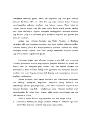 kemungkinan munculnya gugatan hukum dari masyarakat yang tidak puas terhadap 
pelayanan kesehatan, tidak ada pilihan lain yang dapat dilakukan kecuali berupaya 
menyelenggarakan pelayanan kesehatan yang terjamin mutunya. Dalam kaitan itu 
peranan program menjaga mutu jelas amat penting, karena apabila program menjaga 
mutu dapat dilaksanakan dapatlah diharapkan terselenggaranya pelayanan kesehatan 
yang bermutu, yang akan berdampak pada peningkatan kepuasan para pemakai jasa 
pelayanan kesehatan . 
Jaminan mutu pelayanan kesehatan atau Quality Assurance in Healthcare 
merupakan salah satu pendekatan atau upaya yang sangat mendasar dalam memberikan 
pelayanan terhadap pasien. Kita sebagai profesional pelayanan kesehatan baik sebagai 
perorangan ataupun kelompok harus selalu berupaya memberikan pelayanan kesehatn 
yang terbaik mutunya kepada semua pasien. 
Pendekatan jaminan mutu pelayanan kesehatan tersebut baik yang menyangkut 
organisasi, perencanaan ataupun penyelenggaraan pelayanan kesehatan itu sendiri telah 
menjadi suatu kiat manajemen yang sistematis serta terus menerus dievaluasi dan 
disempurnakan. Bidan berperan penting dalam penerapan mutu manajemen pelayanan 
kesehatan baik secara langsung ataupun tidak langsung saat penyelenggaraan pelayanan 
kesehatan kepada pasien. 
Adanya perubahan sosial budaya masyarakat dan perkembangan pengetahuan 
dan teknologi, peningkatan pengetahuan masyarakat tentang kesehatan dan 
perkembangan informasi yang begitu cepat , serta diikuti oleh tuntutan masyarakat akan 
pelayanan kesehatan yang baik , mengharuskan sarana pelayanan kesehatan untuk 
mengembangkan diri secara terus- menerus seiring dengan perkembangan yang ada 
pada masyarakat tersebut. 
Selain itu manfaat lain dari program jaminan mutu ialah sebagai berikut: 
a. Menyadarkan kembali para petugas kesehatan terutama di Puskesmas agar selalu 
memberikan pelayanan kesehatan yang sesuai dengan standar. 
 