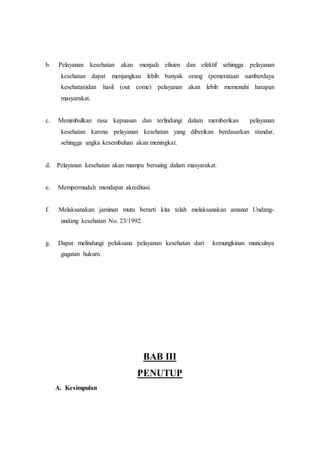 b. Pelayanan kesehatan akan menjadi efisien dan efektif sehingga pelayanan 
kesehatan dapat menjangkau lebih banyak orang (pemerataan sumberdaya 
kesehatan)dan hasil (out come) pelayanan akan lebih memenuhi harapan 
masyarakat. 
c. Menimbulkan rasa kepuasan dan terlindungi dalam memberikan pelayanan 
kesehatan karena pelayanan kesehatan yang diberikan berdasarkan standar, 
sehingga angka kesembuhan akan meningkat. 
d. Pelayanan kesehatan akan mampu bersaing dalam masyarakat. 
e. Mempermudah mendapat akreditasi. 
f. Melaksanakan jaminan mutu berarti kita telah melaksanakan amanat Undang-undang 
kesehatan No. 23/1992. 
g. Dapat melindungi pelaksana pelayanan kesehatan dari kemungkinan munculnya 
gugatan hukum. 
BAB III 
PENUTUP 
A. Kesimpulan 
 