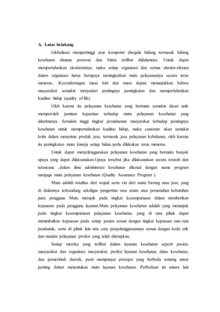 A. Latar belakang 
Globalisasi mempertinggi arus kompetisi disegala bidang termasuk bidang 
kesehatan dimana perawat dan bidan terlibat didalamnya. Untuk dapat 
mempertahankan eksistensinya, maka setiap organisasi dan semua elemen-elemen 
dalam organisasi harus berupaya meningkatkan mutu pelayanannya secara terus 
menerus.. Kecenderungan masa kini dan masa depan menunjukkan bahwa 
masyarakat semakin menyadari pentingnya peningkatan dan mempertahankan 
kualitas hidup (quality of life). 
Oleh karena itu pelayanan kesehatan yang bermutu semakin dicari untk 
memperoleh jaminan kepastian terhadap mutu pelayanan kesehatan yang 
diterimanya. Semakin tinggi tingkat pemahaman masyarakat terhadap pentingnya 
kesehatan untuk mempertahankan kualitas hidup, maka customer akan semakin 
kritis dalam menerima produk jasa, termasuk jasa pelayanan kebidanan, oleh karena 
itu peningkatan mutu kinerja setiap bidan perlu dilakukan terus menerus. 
Untuk dapat menyelenggarakan pelayanan kesehatan yang bermutu banyak 
upaya yang dapat dilaksanakan.Upaya tersebut jika dilaksanakan secara terarah dan 
terencana ,dalam ilmu administrasi kesehatan dikenal dengan nama program 
menjaga mutu pelayanan kesehatan (Quality Assurance Program ). 
Mutu adalah totalitas dari wujud serta ciri dari suatu barang atau jasa, yang 
di dalamnya terkandung sekaligus pengertian rasa aman atau pemenuhan kebutuhan 
para pengguna Mutu merujuk pada tingkat kesempurnaan dalam memberikan 
kepuasan pada pengguna layanan.Mutu pelayanan kesehatan adalah yang menunjuk 
pada tingkat kesempurnaan pelayanan kesehatan, yang di satu pihak dapat 
menimbulkan kepuasan pada setiap pasien sesuai dengan tingkat kepuasan rata-rata 
penduduk, serta di pihak lain tata cara penyelenggaraannya sesuai dengan kode etik 
dan standar pelayanan profesi yang telah ditetapkan. 
Setiap mereka yang terlibat dalam layanan kesehatan seperti pasien, 
masyarakat dan organisasi masyarakat, profesi layanan kesehatan, dinas kesehatan, 
dan pemerintah daerah, pasti mempunyai persepsi yang berbeda tentang unsur 
penting dalam menentukan mutu layanan kesehatan. Perbedaan ini antara lain 
 