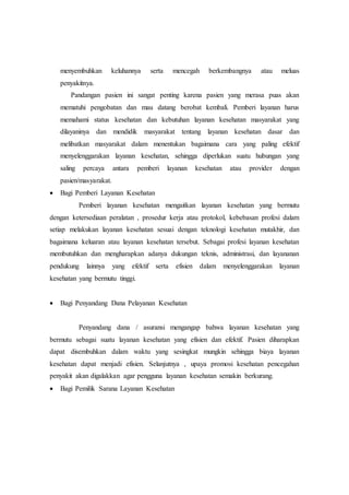 menyembuhkan keluhannya serta mencegah berkembangnya atau meluas 
penyakitnya. 
Pandangan pasien ini sangat penting karena pasien yang merasa puas akan 
mematuhi pengobatan dan mau datang berobat kembali. Pemberi layanan harus 
memahami status kesehatan dan kebutuhan layanan kesehatan masyarakat yang 
dilayaninya dan mendidik masyarakat tentang layanan kesehatan dasar dan 
melibatkan masyarakat dalam menentukan bagaimana cara yang paling efektif 
menyelenggarakan layanan kesehatan, sehingga diperlukan suatu hubungan yang 
saling percaya antara pemberi layanan kesehatan atau provider dengan 
pasien/masyarakat. 
 Bagi Pemberi Layanan Kesehatan 
Pemberi layanan kesehatan mengaitkan layanan kesehatan yang bermutu 
dengan ketersediaan peralatan , prosedur kerja atau protokol, kebebasan profesi dalam 
setiap melakukan layanan kesehatan sesuai dengan teknologi kesehatan mutakhir, dan 
bagaimana keluaran atau layanan kesehatan tersebut. Sebagai profesi layanan kesehatan 
membutuhkan dan mengharapkan adanya dukungan teknis, administrasi, dan layananan 
pendukung lainnya yang efektif serta efisien dalam menyelenggarakan layanan 
kesehatan yang bermutu tinggi. 
 Bagi Penyandang Dana Pelayanan Kesehatan 
Penyandang dana / asuransi mengangap bahwa layanan kesehatan yang 
bermutu sebagai suatu layanan kesehatan yang efisien dan efektif. Pasien diharapkan 
dapat disembuhkan dalam waktu yang sesingkat mungkin sehingga biaya layanan 
kesehatan dapat menjadi efisien. Selanjutnya , upaya promosi kesehatan pencegahan 
penyakit akan digalakkan agar pengguna layanan kesehatan semakin berkurang. 
 Bagi Pemilik Sarana Layanan Kesehatan 
 