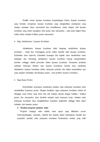 Pemilik sarana layanan kesehatan berpandangan bahwa layanan kesehatan 
yang bermutu merupakan layanan kesehatan yang menghasilkan pendapatan yang 
mampu menutupi biaya operasional dan pemeliharaan, tetapi dengan tarif layanan 
kesehatan yang masih terjangkau oleh pasien atau masyarakat , yaitu pada tingkat biaya 
ketika belum terdapat keluhan pasien masyarakat. 
 Bagi Administrator Layanan Kesehatan 
Administrator layanan kesehatan tidak langsung memberikan layanan 
kesehatan , tetapi ikut bertanggung jawab dalam masalah mutu layanan kesehatan. 
Kebutuhan akan supervisi, kebutuhan keuangan dan logistik akan memberikan suatu 
tantangan dan terkadang administator layanan kesehatan kurang memperhatikan 
prioritas sehingga timbul persoalan dalam layanan kesehatan. Pemusatan perhatian 
terhadap beberapa dimensi nutu layanan kesehataan tertentu akan membantu 
administator layanan kesehatan dalam menyusun prioritas dan dalam menyediakan apa 
yang menjadi kebutuhan dan harapan pasien , serta pemberi layanan kesehatan. 
 Bagi Ikatan Profesi 
Keberhasilan penerapan pendekatan jaminan mutu pelayanan kesehatan akan 
menimbulkan kepuasan pasien. Dengan demikian, tugas pelayanan kesehatan selama ini 
dianggap suatu beban yang berat dan ada kalanya disertai dengan keluhan / kritikan 
pasien dan masyarakat akan berubah menjadi suatu kepuasan kerja. Jaminan mutu 
pelayanan kesehatan akan menghindarkan terjadinya malpraktik sehingga bidan dapat 
terhindar dari tuntutan pasien. 
C. Manfaat program jaminan mutu 
Program menjaga mutu adalah suatu upaya yang dilakukan secara 
berkesinambungan, sistematis, objektif dan terpadu dalam menetapkan masalah dan 
penyebab masalah mutu pelayanan kesehatan berdasarkan standar yang telah 
 