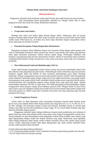 Manfaat Radio Aktif dalam Kehidupan Sehari-hari
Bidang Kedokteran
Penggunaan radioaktif untuk kesehatan sudah sangat banyak, dan sudah berapa juta orang di dunia
yang terselamatkan karena pemanfaatan radioaktif ini. Sebagai contoh sinar X untuk
penghancur tumor atau untuk foto tulang. Berdasarkan radiasinya:
 Sterilisasi radiasi.
 Terapi tumor atau kanker.
Berbagai jenis tumor atau kanker dapat diterapi dengan radiasi. Sebenarnya, baik sel normal
maupun sel kanker dapat dirusak oleh radiasi tetapi sel kanker atau tumor ternyata lebih sensitif (lebih
mudah rusak). Oleh karena itu, sel kanker atau tumor dapat dimatikan dengan mengarahkan radiasi
secara tepat pada sel-sel kanker tersebut.
 Penentuan Kerapatan Tulang Dengan Bone Densitometer
Pengukuran kerapatan tulang dilakukan dengan cara menyinari tulang dengan radiasi gamma atau
sinar-X. Berdasarkan banyaknya radiasi gamma atau sinar-X yang diserap oleh tulang yang diperiksa
maka dapat ditentukan konsentrasi mineral kalsium dalam tulang. Perhitungan dilakukan oleh
komputer yang dipasang pada alat bone densitometer tersebut. Teknik ini bermanfaat untuk membantu
mendiagnosiskekeroposan tulang (osteoporosis) yang sering menyerang wanita pada usia menopause
(matihaid).
 Three Dimensional Conformal Radiotheraphy (3d-Crt)
Terapi radiasi dengan menggunakan sumber radiasi tertutup atau pesawat pembangkit radiasi telah
lama dikenal untuk pengobatan penyakit kanker. Perkembangan teknik elektronika maju dan peralatan
komputer canggih dalam dua dekade ini telah membawa perkembangan pesat dalam teknologi
radioterapi. Dengan menggunakan pesawat pemercepat partikel generasi terakhir telah dimungkinkan
untuk melakukan radioterapi kanker dengan sangat presisi dan tingkat keselamatan yang tinggi melalui
kemampuannya yang sangat selektif untuk membatasi bentuk jaringan tumor yang akan dikenai radiasi,
memformulasikan serta memberikan paparan radiasi dengan dosis yang tepat pada target. Dengan
memanfaatkan teknologi 3D-CRT ini sejak tahun 1985 telah berkembang metoda pembedahan dengan
menggunakan radiasi pengion sebagai pisau bedahnya (gamma knife). Dengan teknik ini kasus-kasus
tumor ganas yang sulit dijangkau dengan pisau bedah konvensional menjadi dapat diatasi dengan baik
oleh pisau gamma ini, bahkan tanpa perlu membuka kulit pasien dan yang terpenting tanpa merusak
jaringan di luar target.
 Teknik Pengaktivan Neutron
Teknik nuklir ini dapat digunakan untuk menentukan kandungan mineral tubuh terutama untuk
unsur-unsur yang terdapat dalam tubuh dengan jumlah yang sangat kecil (Co, Cr, F, Fe, Mn, Se, Si, V,
Zn dsb) sehingga sulit ditentukan dengan metoda konvensional. Kelebihan teknik ini terletak pada
sifatnya yang tidak merusak dan kepekaannya sangat tinggi. Di sini contoh bahan biologik yang akan
diperiksa ditembaki dengan neutron.
Penggunaan radioaktif dalam bidang kedokteran terutama untuk pendeteksian jenis kelainan di
dalam tubuh dan untuk penyembuhan kanker yang sangat sukar dioperasi menggunakan metode lama.
Prinsip radioaktif ini juga dimanfaatkan untuk pengetesan kualitas bahan di dalam suatu industri yang
dapat dipergunakan dengan mudah dan dengan ketelitian yang tinggi. Radioisotop yang digunakan
dalam bidang kedokteran dapat berupa sumber terbuka (unsealed source) dan sumber tertup (sealed
source). Ketika radioisotop tersebut tidak dapat dipergunakan lagi, maka sumber radioaktif bekas
tersebut sudah menjadi limbah radioaktif.
Contoh radioisotop dalam bidang kedokteran :
• I-131 Terapi penyembuhan kanker Tiroid, mendeteksi kerusakan pada kelenjar gondok, hati dan otak
• Pu-238 energi listrik dari alat pacu jantung
 