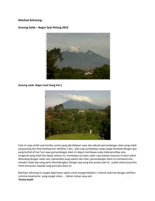 Manfaat Refresing :
Gunung Salak – Bogor Saat Petang 2012

Gunung salak- Bogor (saat Siang hari )

Foto ini saya ambil saat kondisi santai yang ada didepan saya ada sebuah pemandangan alam yang indah
yang jarang aku lihat disetiap hari aktifitas 2 aku , ada suatu perbedaan yang sangat berbeda dengan apa
yang kulihat di hari hari saya.pemandangan alam ini dapat membawa suatu kebesaranNya atas
anugerah yang telah kita dapat selama ini, membawa sisi alam sadar saya bahwa manusia ini kecil sekali
dibanding dengan salah satu ciptaanNya yang seperti aku lihat, pemandangan Alam ini membuat kita
semakin tidak ada yang perlu disombongkan dengan apa yang kita punya saat ini , sudah seharusnya kita
mesti bersyukur kepada sang pencipta Alam ini.
Manfaat refresing ini sangat diperlukan sekali untuk mengembalikan / refresh otak kita dengan aktifitas
rutinitas keseharian yang sangat sibuk …. Sekian tulisan saya yah.
Terima kasih-

 