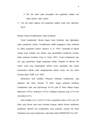 9
5. Diet dan nutrisi untuk pencegahan dan pengobatan meliputi: diet
makro nutrient, mikro nutrient
6. Cara lain dalam diagnosa dan pengobatan meliputi: terapi ozon, hiperbarik,
EECP.
Manfaat Therapi Kompelementer dalam Kebidanan
Terapi komplementer dikenal dengan terapi tradisional yang digabungkan
dalam pengobatan modern. Komplementer adalah penggunaan terapi tradisional
ke dalam pengobatan modern (Andrews et al., 1999). Terminologi ini dikenal
sebagai terapi modalitas atau aktivitas yang menambahkan pendekatan ortodoks
dalam pelayanan kesehatan (Crips & Taylor, 2001). Terapi komplementer juga
ada yang menyebutnya dengan pengobatan holistik. Pendapat ini didasari oleh
bentuk terapi yang mempengaruhi individu secara menyeluruh yaitu sebuah
keharmonisan individu untuk mengintegrasikan pikiran, badan, dan jiwa dalam
kesatuan fungsi (Smith et al., 2004).
Berdasarkan hasil penelitian Pelayanan kebidanan komplementer yang
dijalankan oleh bidan sebanyak 70 bidan, dengan pelayanan kebidanan
komplementer pada jenis pijat/massage (61,4%) yaitu 43 bidan. Dilanjut dengan
hipnoterapi (15,8%), akupresure (12,8%), selanjutnya pelayanan yoga (5,7%) dan
obat herbal (4,3%).
Hasil penelitian Koc Z (2012) di Turki, menyebutkan bahwa 58.9% dari 129
bidan yang bekerja pada pusat kesehatan keluarga wilayah Samsun memberikan
pengobatan alternatif dan komplementer pada pasiennya terutama ibu hamil.
Pengobatan dan terapi komplementer telah diatur dalam PERMENKES No:1109/
 