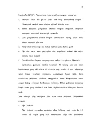10
Menkes/Per/IX/2007. Adapun jenis- jenis terapi komplementer antara lain:
a. Intervensi tubuh dan pikiran (mind and body interventions) meliputi :
Hipnoterapi, mediasi, penyembuhan spiritual, doa dan yoga.
b. Sistem pelayanan pengobatan alternatif meliputi: akupuntur, akupresur,
naturopati, homeopati, aromaterapi, Ayurveda
c. Cara penyembuhan manual meliputi: chiropractice, healing touch, tuina,
shiatsu, osteopati, pijat urut
d. Pengobatan farmakologi dan biologi meliputi: jamu, herbal, gurah
e. Diet dan nutrisi untuk pencegahan dan pengobatan meliputi: diet makro
nutrient, mikro nutrient
f. Cara lain dalam diagnosa dan pengobatan meliputi: terapi ozon, hiperbarik.
Berdasarkan peraturan menteri kesehatan RI tentang jenis-jenis terapi
komplementer yang telah diakui di Indonesia yang tersebut di atas, sebenarnya
setiap tenaga kesehatan mempunyai perlindungan hukum untuk dapat
memberikan pelayanan kesehatan menggunakan terapi komplementer sesuai
dengan lingkup pelayanan berdasarkan profesinya. Dalam pelayanan kebidanan,
hampir semua yang tersebut di atas dapat diaplikasikan oleh bidan pada ibu dan
anak.
Jenis massage yang diterapkan oleh bidan dalam pelayanan komplementer
meliputi:
a. Pijat Oksitosin:
Pijat oksitosin merupakan pemijatan tulang belakang pada costa ke 5-6
sampai ke scapula yang akan mempercepat kerja saraf parasimpatis
 
