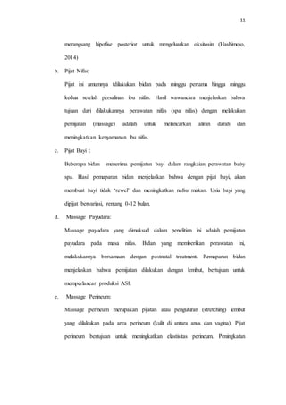 11
merangsang hipofise posterior untuk mengeluarkan oksitosin (Hashimoto,
2014)
b. Pijat Nifas:
Pijat ini umumnya tdilakukan bidan pada minggu pertama hingga minggu
kedua setelah persalinan ibu nifas. Hasil wawancara menjelaskan bahwa
tujuan dari dilakukannya perawatan nifas (spa nifas) dengan melakukan
pemijatan (massage) adalah untuk melancarkan aliran darah dan
meningkatkan kenyamanan ibu nifas.
c. Pijat Bayi :
Beberapa bidan menerima pemijatan bayi dalam rangkaian perawatan baby
spa. Hasil pemaparan bidan menjelaskan bahwa dengan pijat bayi, akan
membuat bayi tidak ‘rewel’ dan meningkatkan nafsu makan. Usia bayi yang
dipijat bervariasi, rentang 0-12 bulan.
d. Massage Payudara:
Massage payudara yang dimaksud dalam penelitian ini adalah pemijatan
payudara pada masa nifas. Bidan yang memberikan perawatan ini,
melakukannya bersamaan dengan postnatal treatment. Pemaparan bidan
menjelaskan bahwa pemijatan dilakukan dengan lembut, bertujuan untuk
memperlancar produksi ASI.
e. Massage Perineum:
Massage perineum merupakan pijatan atau penguluran (stretching) lembut
yang dilakukan pada area perineum (kulit di antara anus dan vagina). Pijat
perineum bertujuan untuk meningkatkan elastisitas perineum. Peningkatan
 