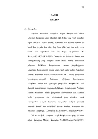 13
BAB III
PENUTUP
A. Kesimpulan
Pelayanan kebidanan merupakan bagian integral dari sistem
pelayanan kesehatan yang diberikan oleh bidan yang telah terdaftar,
dapat dilakukan secara mandiri, kolaborasi dan rujukan kepada ibu
hamil, ibu bersalin, ibu nifas, bayi baru lahir, bayi dan anak, serta
wanita usia reproduksi dan usia lanjut. (Kepmenkes RI,
No.369/MENKES/SK/III/2007) Walaupun di Indonesia belum ada
Undang-Undang yang mengatur secara khusus tentang pelaksanaan
pelayanan kebidanan komplementer, namun penyelenggaraan
pengobatan komplementer secara umum telah diatur dalam Keputusan
Menteri Kesehatan No.1109/Menkes/Per/IX/2007 tentang pengobatan
komplementer-alternatif. Pelayanan kebidanan komplementer
merupakan bagian dari penerapan pengobatan komplementer dan
alternatif dalam tatanan pelayanan kebidanan. Sesuai dengan Peraturan
Menteri Kesehatan, definisi pengobatan komplementer dan alternatif
adalah pengobatan non konvensional yang ditujukan untuk
meningkatkan derajat kesehatan masyarakat meliputi promotif,
preventif, kuratif dan rehabilitatif dengan kualitas, keamanan dan
efektifitas yang tinggi. (Kepmenkes RI, No.1109/Menkes/Per/IX/2007)
Dari sekian jenis pelayanan terapi komplementer yang tercantum
dalam Keputusan Menteri Kesehatan No.1109/Menkes/Per/IX/2007,
 