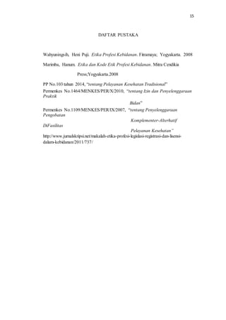 15
DAFTAR PUSTAKA
Wahyuningsih, Heni Puji. Etika Profesi Kebidanan. Fitramaya; Yogyakarta. 2008
Marimba, Hanum. Etika dan Kode Etik Profesi Kebidanan. Mitra Cendikia
Press;Yogyakarta.2008
PP No.103 tahun 2014, “tentang Pelayanan Kesehatan Tradisional”
Permenkes No.1464/MENKES/PER/X/2010, “tentang Izin dan Penyelenggaraan
Praktik
Bidan”
Permenkes No.1109/MENKES/PER/IX/2007, “tentang Penyelenggaraan
Pengobatan
Komplementer-Alterhatif
DiFasilitas
Pelayanan Kesehatan”
http://www.jurnalskripsi.net/makalah-etika-profesi-legislasi-registrasi-dan-lisensi-
dalam-kebidanan/2011/737/
 