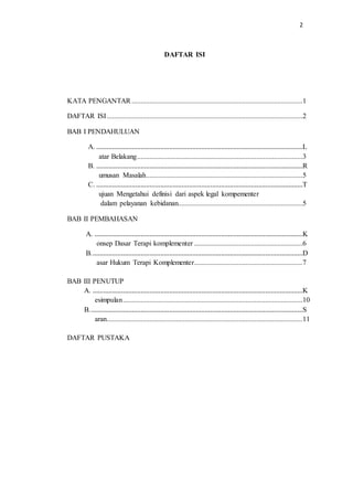 2
DAFTAR ISI
KATA PENGANTAR ................................................................................................1
DAFTAR ISI..............................................................................................................2
BAB I PENDAHULUAN
A. ....................................................................................................................L
atar Belakang.............................................................................................3
B. ....................................................................................................................R
umusan Masalah........................................................................................5
C. ....................................................................................................................T
ujuan Mengetahui definisi dari aspek legal kompementer
dalam pelayanan kebidanan......................................................................5
BAB II PEMBAHASAN
A. .....................................................................................................................K
onsep Dasar Terapi komplementer .............................................................6
B.......................................................................................................................D
asar Hukum Terapi Komplementer.............................................................7
BAB III PENUTUP
A. ......................................................................................................................K
esimpulan.....................................................................................................10
B........................................................................................................................S
aran..............................................................................................................11
DAFTAR PUSTAKA
 