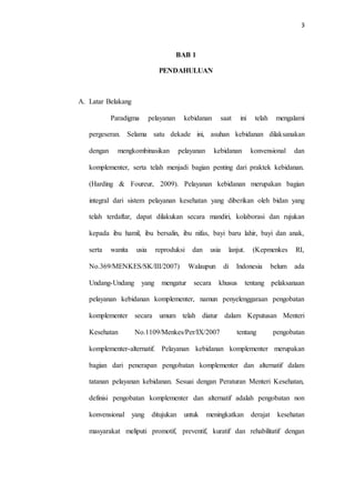 3
BAB 1
PENDAHULUAN
A. Latar Belakang
Paradigma pelayanan kebidanan saat ini telah mengalami
pergeseran. Selama satu dekade ini, asuhan kebidanan dilaksanakan
dengan mengkombinasikan pelayanan kebidanan konvensional dan
komplementer, serta telah menjadi bagian penting dari praktek kebidanan.
(Harding & Foureur, 2009). Pelayanan kebidanan merupakan bagian
integral dari sistem pelayanan kesehatan yang diberikan oleh bidan yang
telah terdaftar, dapat dilakukan secara mandiri, kolaborasi dan rujukan
kepada ibu hamil, ibu bersalin, ibu nifas, bayi baru lahir, bayi dan anak,
serta wanita usia reproduksi dan usia lanjut. (Kepmenkes RI,
No.369/MENKES/SK/III/2007) Walaupun di Indonesia belum ada
Undang-Undang yang mengatur secara khusus tentang pelaksanaan
pelayanan kebidanan komplementer, namun penyelenggaraan pengobatan
komplementer secara umum telah diatur dalam Keputusan Menteri
Kesehatan No.1109/Menkes/Per/IX/2007 tentang pengobatan
komplementer-alternatif. Pelayanan kebidanan komplementer merupakan
bagian dari penerapan pengobatan komplementer dan alternatif dalam
tatanan pelayanan kebidanan. Sesuai dengan Peraturan Menteri Kesehatan,
definisi pengobatan komplementer dan alternatif adalah pengobatan non
konvensional yang ditujukan untuk meningkatkan derajat kesehatan
masyarakat meliputi promotif, preventif, kuratif dan rehabilitatif dengan
 