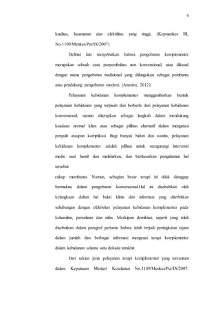 4
kualitas, keamanan dan efektifitas yang tinggi. (Kepmenkes RI,
No.1109/Menkes/Per/IX/2007)
Definisi lain menyebutkan bahwa pengobatan komplementer
merupakan sebuah cara penyembuhan non konvensional, atau dikenal
dengan nama pengobatan tradisional yang difungsikan sebagai pembantu
atau pendukung pengobatan modern. (Anonim, 2012)
Pelayanan kebidanan komplementer menggambarkan bentuk
pelayanan kebidanan yang terpisah dan berbeda dari pelayanan kebidanan
konvensional, namun diterapkan sebagai langkah dalam mendukung
keadaan normal klien atau sebagai pilihan alternatif dalam mengatasi
penyulit ataupun komplikasi. Bagi banyak bidan dan wanita, pelayanan
kebidanan komplementer adalah pilihan untuk mengurangi intervensi
medis saat hamil dan melahirkan, dan berdasarkan pengalaman hal
tersebut
cukup membantu. Namun, sebagian besar terapi ini tidak dianggap
bermakna dalam pengobatan konvensional.Hal ini disebabkan oleh
kelangkaan dalam hal bukti klinis dan informasi yang diterbitkan
sehubungan dengan efektivitas pelayanan kebidanan komplementer pada
kehamilan, persalinan dan nifas. Meskipun demikian, seperti yang telah
disebutkan dalam paragraf pertama bahwa telah terjadi peningkatan tajam
dalam jumlah dan berbagai informasi mengenai terapi komplementer
dalam kebidanan selama satu dekade terakhir.
Dari sekian jenis pelayanan terapi komplementer yang tercantum
dalam Keputusan Menteri Kesehatan No.1109/Menkes/Per/IX/2007,
 