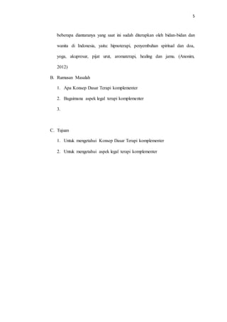 5
beberapa diantaranya yang saat ini sudah diterapkan oleh bidan-bidan dan
wanita di Indonesia, yaitu: hipnoterapi, penyembuhan spiritual dan doa,
yoga, akupresur, pijat urut, aromaterapi, healing dan jamu. (Anonim,
2012)
B. Rumusan Masalah
1. Apa Konsep Dasar Terapi komplementer
2. Bagaimana aspek legal terapi komplementer
3.
C. Tujuan
1. Untuk mengetahui Konsep Dasar Terapi komplementer
2. Untuk mengetahui aspek legal terapi komplementer
 