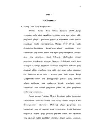 6
BAB II
PEMBAHASAN
A. Konsep Dasar Terapi komplementer
Menurut Kamus Besar Bahasa Indonesia (KBBI), Terapi
merupakan usaha untuk memulihkan kesehatan orang yang sedang sakit,
pengobatan penyakit, perawatan penyakit. Komplementer adalah bersifat
melengkapi, bersifat menyempurnakan. Menurut WHO (World Health
Organization), Pengobatan komplementer adalah pengobatan non-
konvensional yang bukan berasal dari negara yang bersangkutan, misalnya
jamu yang merupakan produk Indonesia dikategorikan sebagai
pengobatan komplementer di negara Singapura. Di Indonesia sendiri, jamu
dikategorikan sebagai pengobatan tradisional. Pengobatan tradisional yang
dimaksud adalah pengobatan yang sudah dari zaman dahulu digunakan
dan diturunkan secara turun – temurun pada suatu negara. Terapi
Komplementer adalah cara penanggulangan penyakit yang dilakukan
sebagai pendukung atau pendamping kepada pengobatan medis
konvensional atau sebagai pengobatan pilihan lain diluar pengobatan
medis yang konvensional.
Sesuai dengan Peraturan Menteri Kesehatan definisi pengobatan
komplementer tradisional-alternatif atau sering disebut dengan CAM
(Complementary Alternative Medicine) adalah pengobatan non
konvensional yang di tunjukan untuk meningkatkan derajat kesehatan
masyarakat, meliputi upaya promotif, preventif, kuratif, dan rehabilitatif
yang diperoleh melalui pendidikan terstruktur dengan kualitas, keamanan,
 