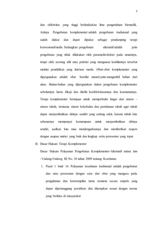 7
dan efektivitas yang tinggi berlandaskan ilmu pengetahuan biomedik.
Artinya Pengobatan komplementer adalah pengobatan tradisional yang
sudah diakui dan dapat dipakai sebagai pendamping terapi
konvesional/medis. Sedangkan pengobatan alternatif adalah jenis
pengobatan yang tidak dilakukan oleh paramedis/dokter pada umumnya,
tetapi oleh seorang ahli atau praktisi yang menguasai keahliannya tersebut
melalui pendidikan yang lain/non medis. Obat-obat komplementer yang
dipergunakan adalah obat bersifat natural yaitu mengambil bahan dari
alam. Bahan-bahan yang dipergunakan dalam pengobatan komplementer
sebelumnya harus dikaji dan diteliti keefektivitasannya dan keamanannya.
Terapi komplementer bertujuan untuk memperbaiki fungsi dari sistem –
sistem tubuh, terutama sistem kekebalan dan pertahanan tubuh agar tubuh
dapat menyembuhkan dirinya sendiri yang sedang sakit, karena tubuh kita
sebenarnya mempunyai kemampuan untuk menyembuhkan dirinya
sendiri, asalkan kita mau mendengarkannya dan memberikan respon
dengan asupan nutrisi yang baik dan lengkap serta perawatan yang tepat.
B. Dasar Hukum Terapi Komplementer
Dasar Hukum Pelayanan Pengobatan Komplementer-Alternatif antara lain
: Undang-Undang RI No. 36 tahun 2009 tentang Kesehatan
1. Pasal 1 butir 16 Pelayanan kesehatan tradisional adalah pengobatan
dan atau perawatan dengan cara dan obat yang mengacu pada
pengalaman dan keterampilan turun temurun secara empiris yang
dapat dipertanggung jawabkan dan diterapkan sesuai dengan norma
yang berlaku di masyarakat
 