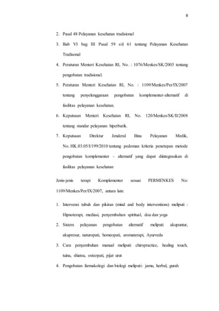 8
2. Pasal 48 Pelayanan kesehatan tradisional
3. Bab VI bag III Pasal 59 s/d 61 tentang Pelayanan Kesehatan
Tradisonal
4. Peraturan Menteri Kesehatan RI, No. : 1076/Menkes/SK/2003 tentang
pengobatan tradisional.
5. Peraturan Menteri Kesehatan RI, No. : 1109/Menkes/Per/IX/2007
tentang penyelenggaraan pengobatan komplementer-alternatif di
fasilitas pelayanan kesehatan.
6. Keputusan Menteri Kesehatan RI, No. 120/Menkes/SK/II/2008
tentang standar pelayanan hiperbarik.
7. Keputusan Direktur Jenderal Bina Pelayanan Medik,
No. HK.03.05/I/199/2010 tentang pedoman kriteria penetepan metode
pengobatan komplementer – alternatif yang dapat diintegrasikan di
fasilitas pelayanan kesehatan
Jenis-jenis terapi Komplementer sesuai PERMENKES No:
1109/Menkes/Per/IX/2007, antara lain:
1. Intervensi tubuh dan pikiran (mind and body interventions) meliputi :
Hipnoterapi, mediasi, penyembuhan spiritual, doa dan yoga
2. Sistem pelayanan pengobatan alternatif meliputi: akupuntur,
akupresur, naturopati, homeopati, aromaterapi, Ayurveda
3. Cara penyembuhan manual meliputi: chiropractice, healing touch,
tuina, shiatsu, osteopati, pijat urut
4. Pengobatan farmakologi dan biologi meliputi: jamu, herbal, gurah
 