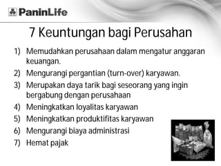 7 Keuntungan bagi Perusahan
1) Memudahkan perusahaan dalam mengatur anggaran
   keuangan.
2) Mengurangi pergantian (turn-over) karyawan.
3) Merupakan daya tarik bagi seseorang yang ingin
   bergabung dengan perusahaan
4) Meningkatkan loyalitas karyawan
5) Meningkatkan produktifitas karyawan
6) Mengurangi biaya administrasi
7) Hemat pajak
 