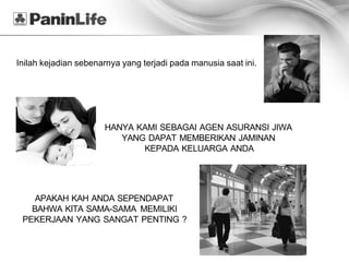 Inilah kejadian sebenarnya yang terjadi pada manusia saat ini.




                      HANYA KAMI SEBAGAI AGEN ASURANSI JIWA
                         YANG DAPAT MEMBERIKAN JAMINAN
                             KEPADA KELUARGA ANDA




    APAKAH KAH ANDA SEPENDAPAT
   BAHWA KITA SAMA-SAMA MEMILIKI
 PEKERJAAN YANG SANGAT PENTING ?
 