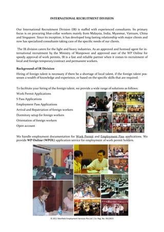 INTERNATIONAL RECRUITMENT DIVISION


Our International Recruitment Division (IR) is staffed with experienced consultants. Its primary
focus is on procuring blue-collar workers mainly from Malaysia, India, Myanmar, Vietnam, China
and Singapore. Since its inception, it has developed long-lasting relationship with major clients and
now has specialized consultants taking care of the specific needs of our clients.

 The IR division caters for the light and heavy industries. As an approved and licensed agent for in-
ternational recruitment by the Ministry of Manpower and approved user of the WP Online for
speedy approval of work permits, IR is a fast and reliable partner when it comes to recruitment of
local and foreign temporary/contract and permanent workers.

Background of IR Division
Hiring of foreign talent is necessary if there be a shortage of local talent, if the foreign talent pos-
sesses a wealth of knowledge and experience, or based on the specific skills that are required.


To facilitate your hiring of the foreign talent, we provide a wide range of solutions as follows:
Work Permit Applications
S Pass Applications
Employment Pass Applications
Arrival and Repatriation of foreign workers
Dormitory setup for foreign workers
Orientation of foreign workers
Open account


We handle employment documentation for Work Permit and Employment Pass applications. We
provide WP Online (WPOL) application service for employment of work permit holders.




                           © 2011 Manfield Employment Services Pte Ltd | Co. Reg. No. 95C2823
 