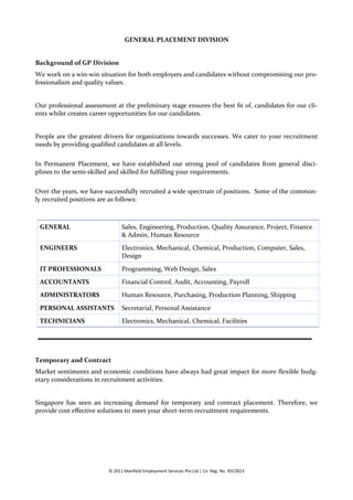 GENERAL PLACEMENT DIVISION


Background of GP Division
We work on a win-win situation for both employers and candidates without compromising our pro-
fessionalism and quality values.


Our professional assessment at the preliminary stage ensures the best fit of, candidates for our cli-
ents whilst creates career opportunities for our candidates.


People are the greatest drivers for organizations towards successes. We cater to your recruitment
needs by providing qualified candidates at all levels.

In Permanent Placement, we have established our strong pool of candidates from general disci-
plines to the semi-skilled and skilled for fulfilling your requirements.

Over the years, we have successfully recruited a wide spectrum of positions. Some of the common-
ly recruited positions are as follows:



 GENERAL                        Sales, Engineering, Production, Quality Assurance, Project, Finance
                                & Admin, Human Resource
 ENGINEERS                      Electronics, Mechanical, Chemical, Production, Computer, Sales,
                                Design

 IT PROFESSIONALS               Programming, Web Design, Sales
 ACCOUNTANTS                    Financial Control, Audit, Accounting, Payroll
 ADMINISTRATORS                 Human Resource, Purchasing, Production Planning, Shipping

 PERSONAL ASSISTANTS            Secretarial, Personal Assistance
 TECHNICIANS                    Electronics, Mechanical, Chemical, Facilities




Temporary and Contract
Market sentiments and economic conditions have always had great impact for more flexible budg-
etary considerations in recruitment activities.


Singapore has seen an increasing demand for temporary and contract placement. Therefore, we
provide cost effective solutions to meet your short-term recruitment requirements.




                          © 2011 Manfield Employment Services Pte Ltd | Co. Reg. No. 95C2823
 