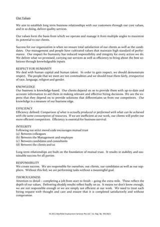 Our Values

We aim to establish long term business relationships with our customers through our core values,
and in so doing, deliver quality services.

Our values form the basis from which we operate and manage it from multiple angles to maximize
its potential to our clients.

Success for our organization is when we ensure total satisfaction of our clients as well as the candi-
dates. Our management and people have cultivated values that maintain high standard of perfor-
mance. Our respect for humanity has induced responsibility and integrity for every action we do.
We deliver what we promised, carrying out services as well as efficiency to bring about the best so-
lutions through knowledgeable inputs.

RESPECT FOR HUMANITY
We deal with human capital and human talent. In order to gain respect, we should demonstrate
respect. The people that we meet are not commodities and we should treat them fairly, irrespective
of race, language, religion and gender.

KNOWLEDGE
Our business is knowledge-based. Our clients depend on us to provide them with up-to-date and
accurate information to aid them in making relevant and effective hiring decisions. We are the ex-
perts that they depend on to provide solutions that differentiates us from our competitors. Our
knowledge is a measure of our business edge.

EFFICIENCY
Efficiency defined: Comparison of what is actually produced or performed with what can be achieved
with the same consumption of resources. If we are inefficient at our work, our clients will prefer our
more efficient competitors. Efficiency is essential for business survival.

INTEGRITY
Following our strict moral code encourages mutual trust
(a) Between colleagues
(b) Between the Management and employee
(c) Between candidates and consultants
(d) Between the clients and us

Long term relationships are built on the foundation of mutual trust. It results in stability and sus-
tainable success for all parties.

RESPONSIBILITY
We create success. We are responsible for ourselves, our clients, our candidates as well as our sup-
pliers. Without this feel, we are performing tasks without a meaningful goal.

THOROUGHNESS
Attention to detail – completing a job from start to finish – going the extra mile. These reflect the
depth of our values. Delivering shoddy results reflect badly on us. It means we don’t know enough,
we are not responsible enough or we are simply not efficient at our work. We need to treat each
hiring request with thought and care and ensure that it is completed satisfactorily and without
compromise.




                          © 2011 Manfield Employment Services Pte Ltd | Co. Reg. No. 95C2823
 