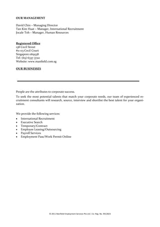 OUR MANAGEMENT

David Chin – Managing Director
Tan Kim Huat – Manager, International Recruitment
Jocale Toh – Manager, Human Resources


Registered Office
138 Cecil Street
#11-03 Cecil Court
Singapore 069538
Tel: (65) 6337 3720
Website: www.manfield.com.sg

OUR BUSINESSES


`




People are the attributes to corporate success.
To seek the most potential talents that match your corporate needs, our team of experienced re-
cruitment consultants will research, source, interview and shortlist the best talent for your organi-
zation.


We provide the following services:
   International Recruitment
   Executive Search
   Temporary/Contract
   Employee Leasing/Outsourcing
   Payroll Services
   Employment Pass/Work Permit Online




                          © 2011 Manfield Employment Services Pte Ltd | Co. Reg. No. 95C2823
 